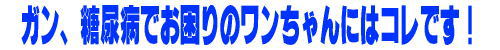 ガン、糖尿病でお困りのワンちゃんにはこれです。